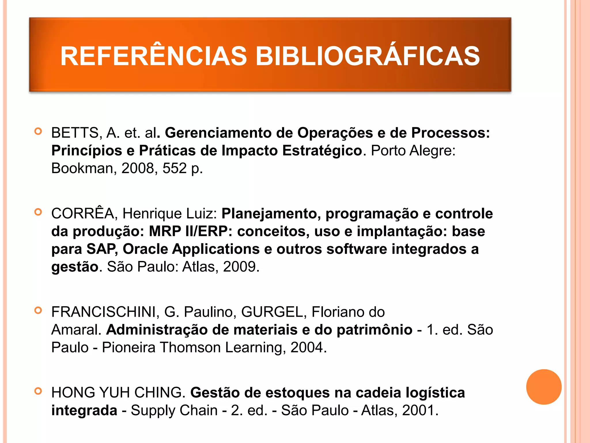  BETTS, A. et. al. Gerenciamento de Operações e de Processos:
Princípios e Práticas de Impacto Estratégico. Porto Alegre:
Bookman, 2008, 552 p.
 CORRÊA, Henrique Luiz: Planejamento, programação e controle
da produção: MRP II/ERP: conceitos, uso e implantação: base
para SAP, Oracle Applications e outros software integrados a
gestão. São Paulo: Atlas, 2009.
 FRANCISCHINI, G. Paulino, GURGEL, Floriano do
Amaral. Administração de materiais e do patrimônio - 1. ed. São
Paulo - Pioneira Thomson Learning, 2004.
 HONG YUH CHING. Gestão de estoques na cadeia logística
integrada - Supply Chain - 2. ed. - São Paulo - Atlas, 2001.
REFERÊNCIAS BIBLIOGRÁFICAS
 