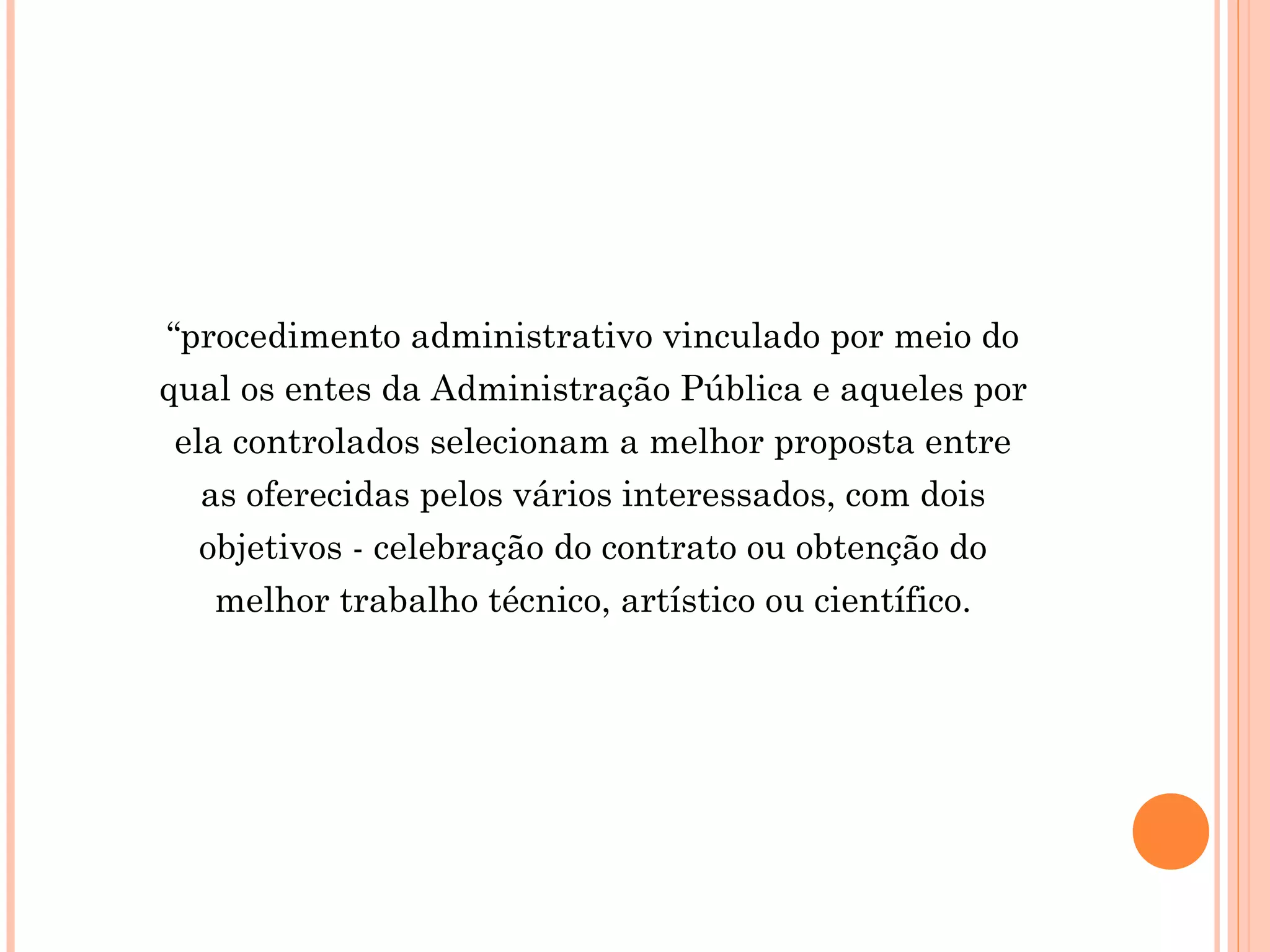 “procedimento administrativo vinculado por meio do
qual os entes da Administração Pública e aqueles por
ela controlados selecionam a melhor proposta entre
as oferecidas pelos vários interessados, com dois
objetivos - celebração do contrato ou obtenção do
melhor trabalho técnico, artístico ou científico.
 