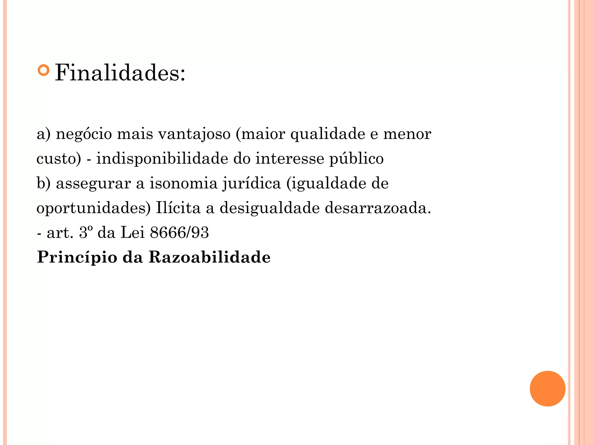  Finalidades:
a) negócio mais vantajoso (maior qualidade e menor
custo) - indisponibilidade do interesse público
b) assegurar a isonomia jurídica (igualdade de
oportunidades) Ilícita a desigualdade desarrazoada.
- art. 3º da Lei 8666/93
Princípio da Razoabilidade
 