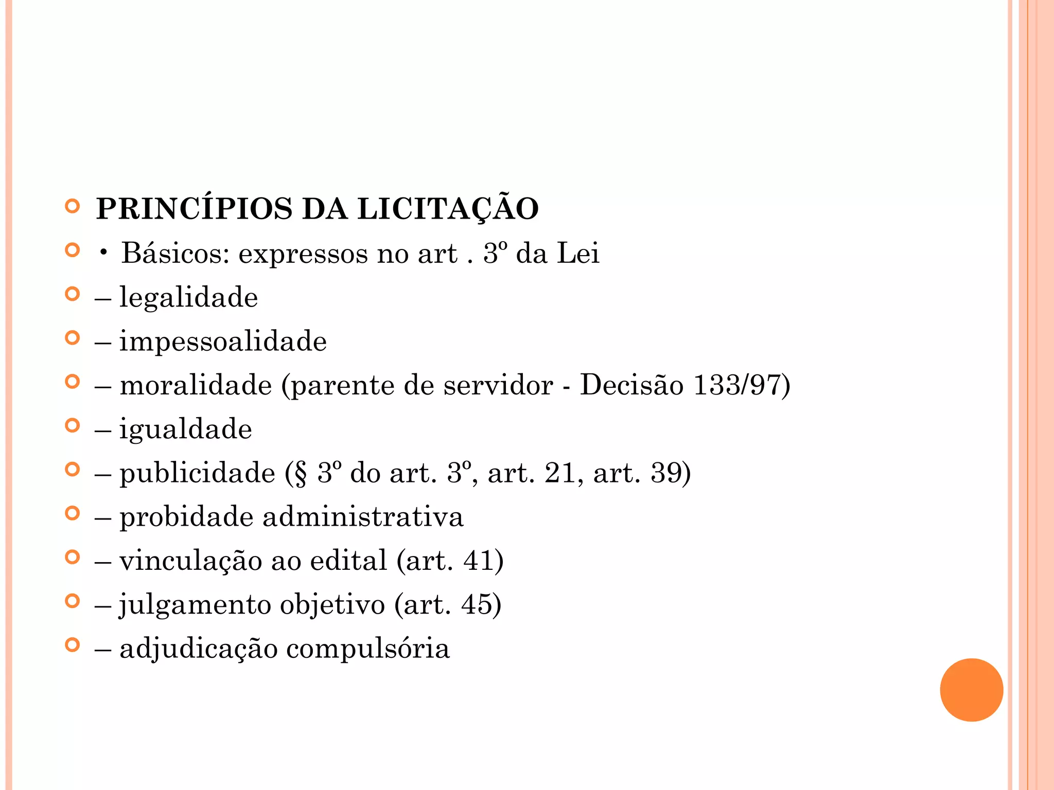  PRINCÍPIOS DA LICITAÇÃO
 • Básicos: expressos no art . 3º da Lei
 – legalidade
 – impessoalidade
 – moralidade (parente de servidor - Decisão 133/97)
 – igualdade
 – publicidade (§ 3º do art. 3º, art. 21, art. 39)
 – probidade administrativa
 – vinculação ao edital (art. 41)
 – julgamento objetivo (art. 45)
 – adjudicação compulsória
 