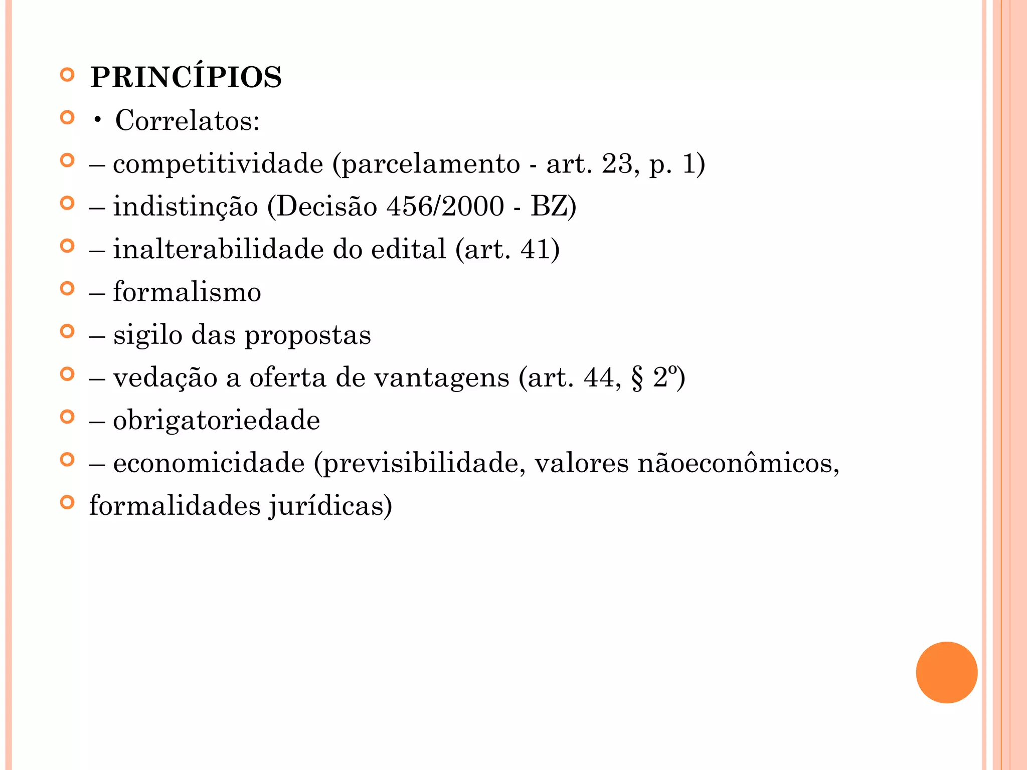  PRINCÍPIOS
 • Correlatos:
 – competitividade (parcelamento - art. 23, p. 1)
 – indistinção (Decisão 456/2000 - BZ)
 – inalterabilidade do edital (art. 41)
 – formalismo
 – sigilo das propostas
 – vedação a oferta de vantagens (art. 44, § 2º)
 – obrigatoriedade
 – economicidade (previsibilidade, valores nãoeconômicos,
 formalidades jurídicas)
 