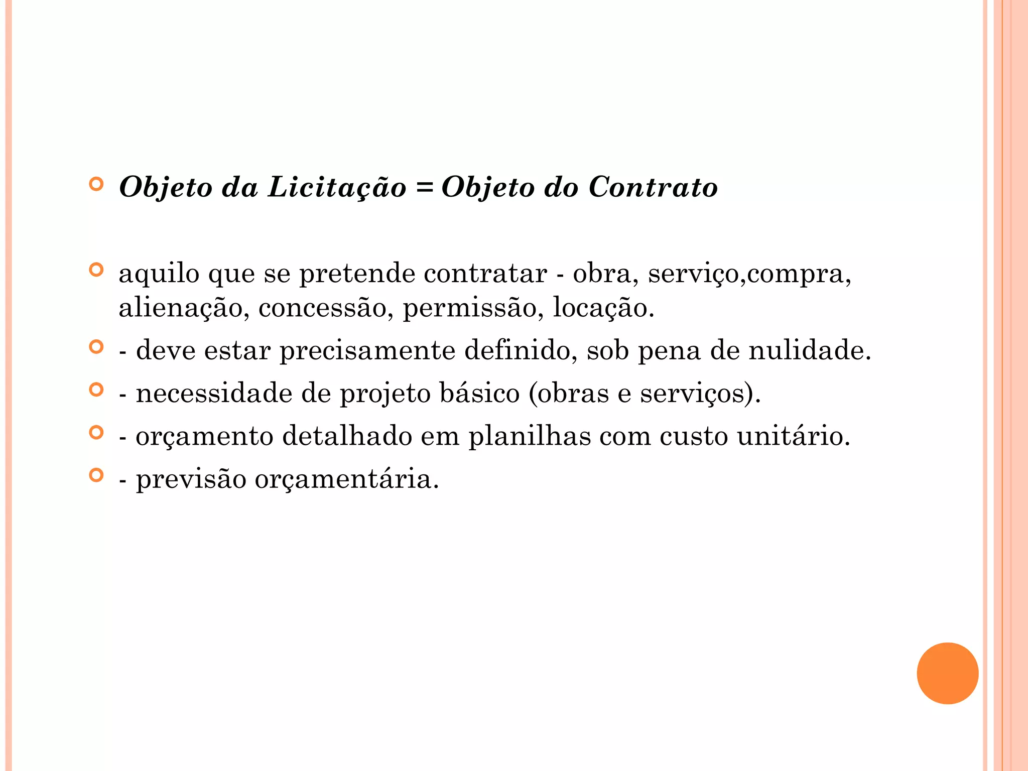  Objeto da Licitação = Objeto do Contrato
 aquilo que se pretende contratar - obra, serviço,compra,
alienação, concessão, permissão, locação.
 - deve estar precisamente definido, sob pena de nulidade.
 - necessidade de projeto básico (obras e serviços).
 - orçamento detalhado em planilhas com custo unitário.
 - previsão orçamentária.
 
