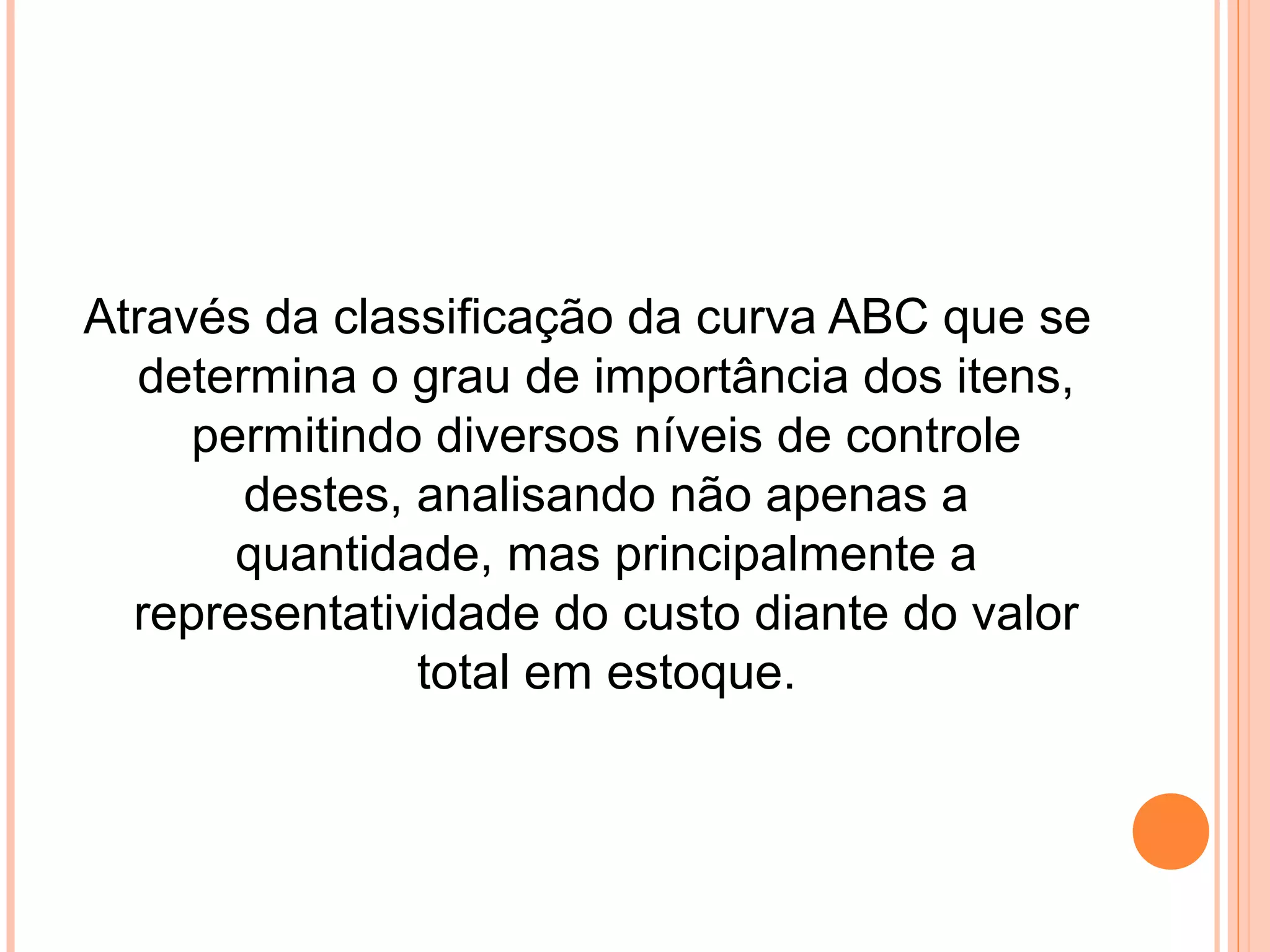 Através da classificação da curva ABC que se
determina o grau de importância dos itens,
permitindo diversos níveis de controle
destes, analisando não apenas a
quantidade, mas principalmente a
representatividade do custo diante do valor
total em estoque.
 