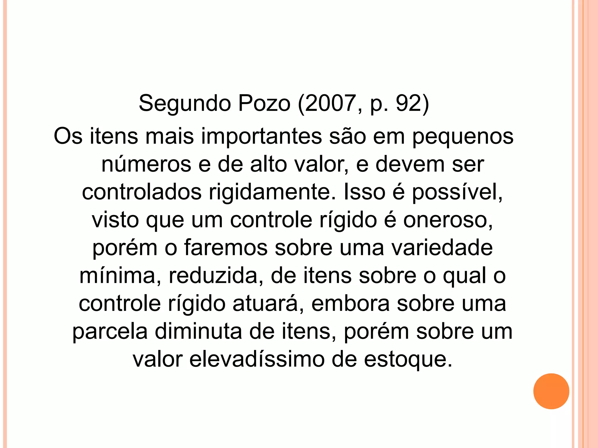 Segundo Pozo (2007, p. 92)
Os itens mais importantes são em pequenos
números e de alto valor, e devem ser
controlados rigidamente. Isso é possível,
visto que um controle rígido é oneroso,
porém o faremos sobre uma variedade
mínima, reduzida, de itens sobre o qual o
controle rígido atuará, embora sobre uma
parcela diminuta de itens, porém sobre um
valor elevadíssimo de estoque.
 