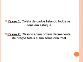  Passo 1: Coleta de dados listando todos os
itens em estoque
 Passo 2: Classificar em ordem decrescente
de preços totais e sua somatória total
 