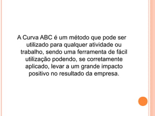 A Curva ABC é um método que pode ser
utilizado para qualquer atividade ou
trabalho, sendo uma ferramenta de fácil
utilização podendo, se corretamente
aplicado, levar a um grande impacto
positivo no resultado da empresa.
 