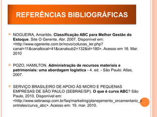  NOGUEIRA, Amarildo. Classificação ABC para Melhor Gestão do
Estoque. Site O Gerente. Abr. 2007. Disponível em:
<http://www.ogerente.com.br/novo/colunas_ler.php?
canal=11&canallocal=41&canalsub2=132&id=180>. Acesso em 18. Mar.
2010
 POZO, HAMILTON. Administração de recursos materiais e
patrimoniais: uma abordagem logística - 4. ed. - São Paulo: Atlas,
2007.
 SERVIÇO BRASILEIRO DE APOIO ÀS MICRO E PEQUENAS
EMPRESAS DE SÃO PAULO (SEBRAE/SP). O que é curva ABC? São
Paulo, 2010. Disponível em:
<http://www.sebraesp.com.br/faq/marketing/planejamento_orcamentario_c
ontroles/curva_abc>. Acesso em: 19. mar. 2010.
REFERÊNCIAS BIBLIOGRÁFICAS
 