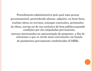 Procedimento administrativo pelo qual uma pessoa
governamental, pretendendo alienar, adquirir, ou locar bens,
realizar obras ou serviços, outorgar concessões, permissões
de obras, serviço ou de uso exclusivo de bem público,segundo
condições por ela estipuladas previamente,
convoca interessados na apresentação de propostas, a fim de
selecionar a que se revele mais conveniente em função
de parâmetros previamente estabelecidos (CABM).
 