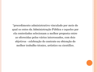 “procedimento administrativo vinculado por meio do
qual os entes da Administração Pública e aqueles por
ela controlados selecionam a melhor proposta entre
as oferecidas pelos vários interessados, com dois
objetivos - celebração do contrato ou obtenção do
melhor trabalho técnico, artístico ou científico.
 