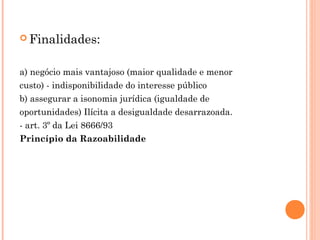  Finalidades:
a) negócio mais vantajoso (maior qualidade e menor
custo) - indisponibilidade do interesse público
b) assegurar a isonomia jurídica (igualdade de
oportunidades) Ilícita a desigualdade desarrazoada.
- art. 3º da Lei 8666/93
Princípio da Razoabilidade
 