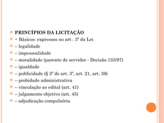  PRINCÍPIOS DA LICITAÇÃO
 • Básicos: expressos no art . 3º da Lei
 – legalidade
 – impessoalidade
 – moralidade (parente de servidor - Decisão 133/97)
 – igualdade
 – publicidade (§ 3º do art. 3º, art. 21, art. 39)
 – probidade administrativa
 – vinculação ao edital (art. 41)
 – julgamento objetivo (art. 45)
 – adjudicação compulsória
 