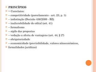  PRINCÍPIOS
 • Correlatos:
 – competitividade (parcelamento - art. 23, p. 1)
 – indistinção (Decisão 456/2000 - BZ)
 – inalterabilidade do edital (art. 41)
 – formalismo
 – sigilo das propostas
 – vedação a oferta de vantagens (art. 44, § 2º)
 – obrigatoriedade
 – economicidade (previsibilidade, valores nãoeconômicos,
 formalidades jurídicas)
 