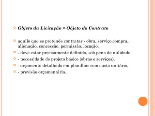  Objeto da Licitação = Objeto do Contrato
 aquilo que se pretende contratar - obra, serviço,compra,
alienação, concessão, permissão, locação.
 - deve estar precisamente definido, sob pena de nulidade.
 - necessidade de projeto básico (obras e serviços).
 - orçamento detalhado em planilhas com custo unitário.
 - previsão orçamentária.
 