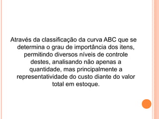 Através da classificação da curva ABC que se
determina o grau de importância dos itens,
permitindo diversos níveis de controle
destes, analisando não apenas a
quantidade, mas principalmente a
representatividade do custo diante do valor
total em estoque.
 