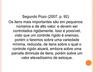 Segundo Pozo (2007, p. 92)
Os itens mais importantes são em pequenos
números e de alto valor, e devem ser
controlados rigidamente. Isso é possível,
visto que um controle rígido é oneroso,
porém o faremos sobre uma variedade
mínima, reduzida, de itens sobre o qual o
controle rígido atuará, embora sobre uma
parcela diminuta de itens, porém sobre um
valor elevadíssimo de estoque.
 