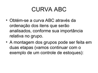 CURVA ABC
• Obtém-se a curva ABC através da
ordenação dos itens que serão
analisados, conforme sua importância
relativa no grupo.
• A montagem dos grupos pode ser feita em
duas etapas (vamos continuar com o
exemplo de um controle de estoques):
 