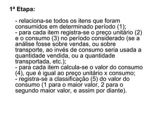 1ª Etapa:
- relaciona-se todos os itens que foram
consumidos em determinado período (1);
- para cada item registra-se o preço unitário (2)
e o consumo (3) no período considerado (se a
análise fosse sobre vendas, ou sobre
transporte, ao invés de consumo seria usada a
quantidade vendida, ou a quantidade
transportada, etc.);
- para cada item calcula-se o valor do consumo
(4), que é igual ao preço unitário x consumo;
- registra-se a classificação (5) do valor do
consumo (1 para o maior valor, 2 para o
segundo maior valor, e assim por diante).
 