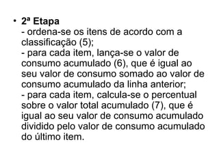 • 2ª Etapa
- ordena-se os itens de acordo com a
classificação (5);
- para cada item, lança-se o valor de
consumo acumulado (6), que é igual ao
seu valor de consumo somado ao valor de
consumo acumulado da linha anterior;
- para cada item, calcula-se o percentual
sobre o valor total acumulado (7), que é
igual ao seu valor de consumo acumulado
dividido pelo valor de consumo acumulado
do último item.
 