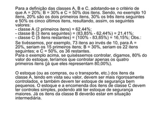 Para a definição das classes A, B e C, adotando-se o critério de
que A = 20%; B = 30% e C = 50% dos itens. Sendo, no exemplo 10
itens, 20% são os dois primeiros itens, 30% os três itens seguintes
e 50% os cinco últimos itens, resultando, assim, os seguintes
valores:
- classe A (2 primeiros itens) = 62,44%;
- classe B (3 itens seguintes) = (83,85% - 62,44%) = 21,41%;
- classe C (5 itens restantes) = (100% - 83,85%) = 16,15%; Obs.:
Se tivéssemos, por exemplo, 73 itens ao invés de 10, para A =
20%, seriam os 15 primeiros itens; B = 30%, seriam os 22 itens
seguintes; e C = 50%, os 36 restantes.
Para o exemplo acima, se quiséssemos controlar, digamos, 80% do
valor do estoque, teríamos que controlar apenas os quatro
primeiros itens (já que eles representam 80,00%).
O estoque (ou as compras, ou o transporte, etc.) dos itens da
classe A, tendo em vista seu valor, devem ser mais rigorosamente
controlados, e também devem ter estoque de segurança bem
pequenos. O estoque e a encomenda dos itens de classe C devem
ter controles simples, podendo até ter estoque de segurança
maiores. Já os itens da classe B deverão estar em situação
intermediária.
 