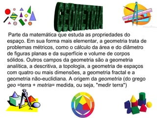 Parte da matemática que estuda as propriedades do
espaço. Em sua forma mais elementar, a geometria trata de
problemas métricos, como o cálculo da área e do diâmetro
de figuras planas e da superfície e volume de corpos
sólidos. Outros campos da geometria são a geometria
analítica, a descritiva, a topologia, a geometria de espaços
com quatro ou mais dimensões, a geometria fractal e a
geometria não-euclidiana. A origem da geometria (do grego
geo =terra + metria= medida, ou seja, "medir terra")
 