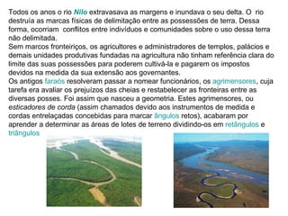 Todos os anos o rio Nilo extravasava as margens e inundava o seu delta. O rio
destruía as marcas físicas de delimitação entre as possessões de terra. Dessa
forma, ocorriam conflitos entre indivíduos e comunidades sobre o uso dessa terra
não delimitada.
Sem marcos fronteiriços, os agricultores e administradores de templos, palácios e
demais unidades produtivas fundadas na agricultura não tinham referência clara do
limite das suas possessões para poderem cultivá-la e pagarem os impostos
devidos na medida da sua extensão aos governantes.
Os antigos faraós resolveram passar a nomear funcionários, os agrimensores, cuja
tarefa era avaliar os prejuízos das cheias e restabelecer as fronteiras entre as
diversas posses. Foi assim que nasceu a geometria. Estes agrimensores, ou
esticadores de corda (assim chamados devido aos instrumentos de medida e
cordas entrelaçadas concebidas para marcar ângulos retos), acabaram por
aprender a determinar as áreas de lotes de terreno dividindo-os em retângulos e
triângulos
 