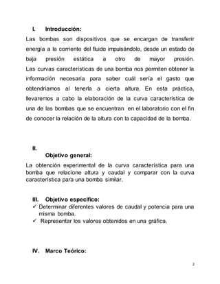 2
I. Introducción:
Las bombas son dispositivos que se encargan de transferir
energía a la corriente del fluido impulsándolo, desde un estado de
baja presión estática a otro de mayor presión.
Las curvas características de una bomba nos permiten obtener la
información necesaria para saber cuál sería el gasto que
obtendríamos al tenerla a cierta altura. En esta práctica,
llevaremos a cabo la elaboración de la curva característica de
una de las bombas que se encuentran en el laboratorio con el fin
de conocer la relación de la altura con la capacidad de la bomba.
II.
Objetivo general:
La obtención experimental de la curva característica para una
bomba que relacione altura y caudal y comparar con la curva
característica para una bomba similar.
III. Objetivo específico:
 Determinar diferentes valores de caudal y potencia para una
misma bomba.
 Representar los valores obtenidos en una gráfica.
IV. Marco Teórico:
 