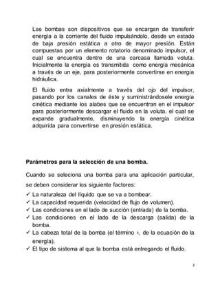 3
Las bombas son dispositivos que se encargan de transferir
energía a la corriente del fluido impulsándolo, desde un estado
de baja presión estática a otro de mayor presión. Están
compuestas por un elemento rotatorio denominado impulsor, el
cual se encuentra dentro de una carcasa llamada voluta.
Inicialmente la energía es transmitida como energía mecánica
a través de un eje, para posteriormente convertirse en energía
hidráulica.
El fluido entra axialmente a través del ojo del impulsor,
pasando por los canales de éste y suministrándosele energía
cinética mediante los alabes que se encuentran en el impulsor
para posteriormente descargar el fluido en la voluta, el cual se
expande gradualmente, disminuyendo la energía cinética
adquirida para convertirse en presión estática.
Parámetros para la selección de una bomba.
Cuando se seleciona una bomba para una aplicación particular,
se deben considerar los siguiente factores:
 La naturaleza del líquido que se va a bombear.
 La capacidad requerida (velocidad de flujo de volumen).
 Las condiciones en el lado de succión (entrada) de la bomba.
 Las condiciones en el lado de la descarga (salida) de la
bomba.
 La cabeza total de la bomba (el término ah de la ecuación de la
energía).
 El tipo de sistema al que la bomba está entregando el fluido.
 