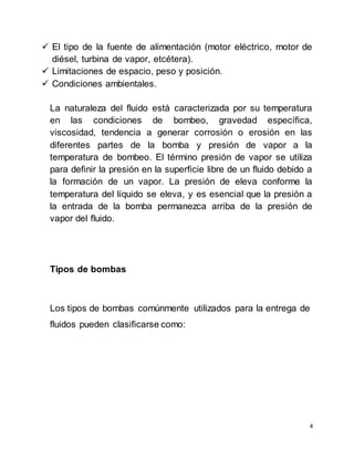 4
 El tipo de la fuente de alimentación (motor eléctrico, motor de
diésel, turbina de vapor, etcétera).
 Limitaciones de espacio, peso y posición.
 Condiciones ambientales.
La naturaleza del fluido está caracterizada por su temperatura
en las condiciones de bombeo, gravedad específica,
viscosidad, tendencia a generar corrosión o erosión en las
diferentes partes de la bomba y presión de vapor a la
temperatura de bombeo. El término presión de vapor se utiliza
para definir la presión en la superficie libre de un fluido debido a
la formación de un vapor. La presión de eleva conforme la
temperatura del líquido se eleva, y es esencial que la presión a
la entrada de la bomba permanezca arriba de la presión de
vapor del fluido.
Tipos de bombas
Los tipos de bombas comúnmente utilizados para la entrega de
fluidos pueden clasificarse como:
 