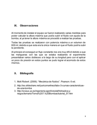8
IX. Observaciones
Al momento de instalar el equipo se fueron realizando varias medidas para
poder calcular la altura máxima que podía subir el fluido con ayuda de la
bomba, al ya tener la altura máxima se procedió a realizar las pruebas.
Todas las pruebas se realizaron con potencia máxima a un volumen de
600 ml. debido a que esta era la única manera en que el fluido podría subir
la pendiente.
Al principio el conseguirun flujo constante nos era muy difícil debido a que
las mangueras con las que se estaba realizando el experimento
presentaban varios dobleces a lo largo de su longitud pero con el aplicar
un poco de presión en estos puntos se pudo lograr el acomodo de estos
mismos.
X. Bibliografía
1. Mott Robert. (2006). “Mecánica de fluidos”. Pearson. 6 ed.
2. http://es.slideshare.net/yuricomartinez/labo-3-curvas-caractersticas-
de-una-bomba
3. http://ocwus.us.es/ingenieria-agroforestal/hidraulica-y-
riegos/temario/Tema%207.%20Bombas/tutorial_07.htm
 