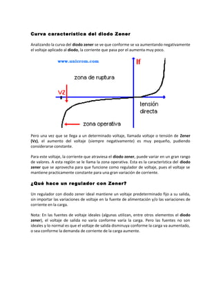 Curva característica del diodo Zener
Analizando la curva del diodo zener se ve que conforme se va aumentando negativamente
el voltaje aplicado al diodo, la corriente que pasa por el aumenta muy poco.
Pero una vez que se llega a un determinado voltaje, llamada voltaje o tensión de Zener
(Vz), el aumento del voltaje (siempre negativamente) es muy pequeño, pudiendo
considerarse constante.
Para este voltaje, la corriente que atraviesa el diodo zener, puede variar en un gran rango
de valores. A esta región se le llama la zona operativa. Esta es la característica del diodo
zener que se aprovecha para que funcione como regulador de voltaje, pues el voltaje se
mantiene practicamente constante para una gran variación de corriente.
¿Qué hace un regulador con Zener?
Un regulador con diodo zener ideal mantiene un voltaje predeterminado fijo a su salida,
sin importar las variaciones de voltaje en la fuente de alimentación y/o las variaciones de
corriente en la carga.
Nota: En las fuentes de voltaje ideales (algunas utilizan, entre otros elementos el diodo
zener), el voltaje de salida no varía conforme varía la carga. Pero las fuentes no son
ideales y lo normal es que el voltaje de salida disminuya conforme la carga va aumentado,
o sea conforme la demanda de corriente de la carga aumente.
 