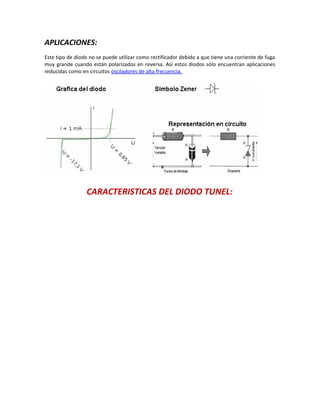 APLICACIONES:
Este tipo de diodo no se puede utilizar como rectificador debido a que tiene una corriente de fuga
muy grande cuando están polarizados en reversa. Así estos diodos sólo encuentran aplicaciones
reducidas como en circuitos osciladores de alta frecuencia.
CARACTERISTICAS DEL DIODO TUNEL:
 