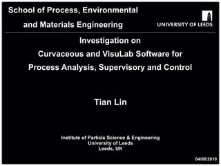 Investigation on Curvaceous and VisuLab Software for Process Analysis, Supervisory and Control Tian Lin Institute of Particle Science & Engineering University of Leeds Leeds, UK School of Process, Environmental and Materials Engineering 04/08/2010 