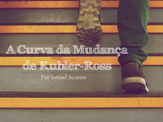 A Curva da Mudança
de Kubler-Ross
Por Ismael Soares
 
