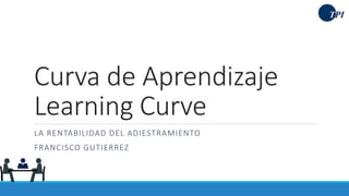 Curva de Aprendizaje
Learning Curve
LA RENTABILIDAD DEL ADIESTRAMIENTO
FRANCISCO GUTIERREZ
 
