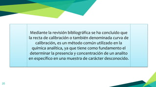20
Mediante la revisión bibliográfica se ha concluido que
la recta de calibración o también denominada curva de
calibración, es un método común utilizado en la
química analítica, ya que tiene como fundamento el
determinar la presencia y concentración de un analito
en específico en una muestra de carácter desconocido.
 