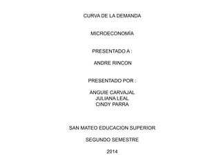 CURVA DE LA DEMANDA
MICROECONOMÍA
PRESENTADO A :
ANDRE RINCON
PRESENTADO POR :
ANGUIE CARVAJAL
JULIANA LEAL
CINDY PARRA
SAN MATEO EDUCACION SUPERIOR
SEGUNDO SEMESTRE
2014
 