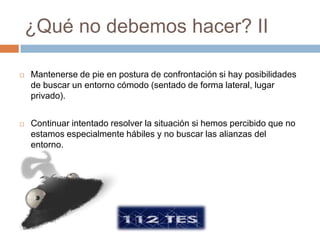 ¿Qué no debemos hacer? II

   Mantenerse de pie en postura de confrontación si hay posibilidades
    de buscar un entorno cómodo (sentado de forma lateral, lugar
    privado).


   Continuar intentado resolver la situación si hemos percibido que no
    estamos especialmente hábiles y no buscar las alianzas del
    entorno.
 