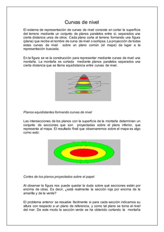Curvas de nivel
El sistema de representación de curvas de nivel consiste en cortar la superficie
del terreno mediante un conjunto de planos paralelos entre sí, separados una
cierta distancia unos de otros. Cada plano corta al terreno formando una figura
(plana) que recibe el nombre de curva de nivel o isohipsa. La proyección de todas
estas curvas de nivel sobre un plano común (el mapa) da lugar a la
representación buscada.
En la figura se ve la construcción para representar mediante curvas de nivel una
montaña. La montaña es cortada mediante planos paralelos separados una
cierta distancia que se llama equidistancia entre curvas de nivel.
Planos equidistantes formando curvas de nivel
Las intersecciones de los planos con la superficie de la montaña determinan un
conjunto de secciones que son proyectadas sobre el plano inferior, que
representa al mapa. El resultado final que observaremos sobre el mapa es algo
como esto:
Cortes de los planos proyectados sobre el papel
Al observar la figura nos puede quedar la duda sobre qué secciones están por
encima de otras. Es decir, ¿está realmente la sección roja por encima de la
amarilla y de la verde?
El problema anterior se resuelve fácilmente si para cada sección indicamos su
altura con respecto a un plano de referencia, y como tal plano se toma el nivel
del mar. De este modo la sección verde se ha obtenido cortando la montaña
 