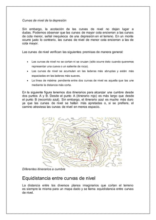 Curvas de nivel de la depresión
Sin embargo, la acotación de las curvas de nivel no dejan lugar a
dudas. Podemos observar que las curvas de mayor cota encierran a las curvas
de cota menor, señal inequívoca de una depresión en el terreno. En un monte
ocurre justo lo contrario, las curvas de nivel de menor cota encierran a las de
cota mayor.
Las curvas de nivel verifican las siguientes premisas de manera general:
 Las curvas de nivel no se cortan ni se cruzan (sólo ocurre ésto cuando queremos
representar una cueva o un saliente de roca).
 Las curvas de nivel se acumulan en las laderas más abruptas y están más
espaciadas en las laderas más suaves.
 La línea de máxima pendiente entre dos curvas de nivel es aquella que las une
mediante la distancia más corta.
En la siguiente figura tenemos dos itinerarios para alcanzar una cumbre desde
dos puntos A y B. Desde el punto A (itinerario rojo) es más largo que desde
el punto B (recorrido azul). Sin embargo, el itinerario azul es mucho más duro
ya que las curvas de nivel se hallan más apretadas o, si se prefiere, el
camino atraviesa las curvas de nivel en menos espacio.
Diferentes itinerarios a cumbre
Equidistancia entre curvas de nivel
La distancia entre los diversos planos imaginarios que cortan el terreno
es siempre la misma para un mapa dado y se llama equidistancia entre curvas
de nivel.
 