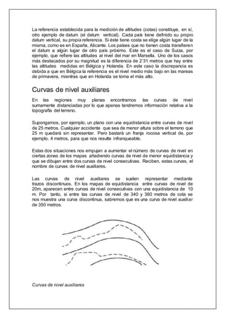 La referencia establecida para la medición de altitudes (cotas) constituye, en sí,
otro ejemplo de datum (el datum vertical). Cada país tiene definido su propio
datum vertical, su propia referencia. Si éste tiene costa se elige algún lugar de la
misma, como es en España, Alicante. Los países que no tienen costa transfieren
el datum a algún lugar de otro país próximo. Este es el caso de Suiza, por
ejemplo, que refiere las altitudes al nivel del mar en Marsella. Uno de los casos
más destacados por su magnitud es la diferencia de 2’31 metros que hay entre
las altitudes medidas en Bélgica y Holanda. En este caso la discrepancia es
debida a que en Bélgica la referencia es el nivel medio más bajo en las mareas
de primavera, mientras que en Holanda se toma el más alto.
Curvas de nivel auxiliares
En las regiones muy planas encontramos las curvas de nivel
sumamente distanciadas por lo que apenas tendremos información relativa a la
topografía del terreno.
Supongamos, por ejemplo, un plano con una equidistancia entre curvas de nivel
de 25 metros. Cualquier accidente que sea de menor altura sobre el terreno que
25 m quedará sin representar. Pero bastará un franja rocosa vertical de, por
ejemplo, 4 metros, para que nos resulte infranqueable.
Estas dos situaciones nos empujan a aumentar el número de curvas de nivel en
ciertas zonas de los mapas añadiendo curvas de nivel de menor equidistancia y
que se dibujan entre dos curvas de nivel consecutivas. Reciben, estas curvas, el
nombre de curvas de nivel auxiliares.
Las curvas de nivel auxiliares se suelen representar mediante
trazos discontinuos. En los mapas de equidistancia entre curvas de nivel de
20m, aparecen entre curvas de nivel consecutivas con una equidistancia de 10
m. Por tanto, si entre las curvas de nivel de 340 y 360 metros de cota se
nos muestra una curva discontinua, sabremos que es una curva de nivel auxiliar
de 350 metros.
Curvas de nivel auxiliares
 