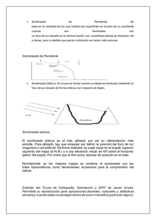  Sombreado de Pendiente: Se
basa en la cantidad de luz que reciben las superficies en función de su pendiente
cuando son iluminadas con
un foco de luz situado en la vertical (cenit). Las superficies planas se muestran má
s claras, pero a medida que ganan inclinación se hacen más oscuras.
Sombreado de Pendiente
 Sombreado Oblicuo: Es el que se forma cuando un objeto es iluminado mediante un
foco de luz situado de forma oblicua con respecto al objeto.
Sombreado oblicuo
El sombreado oblicuo es el más utilizado por ser su interpretación más
sencilla. Para utilizarlo hay que empezar por definir la posición del foco de luz
imaginario o sol artificial. De forma estándar se suele situar en el ángulo superior
izquierdo del mapa (al N.W.) y a una elevación virtual de 45º sobre el horizonte
(plano del papel). Por cierto que el Sol nunca alcanza tal posición en el cielo.
Normalmente en los mejores mapas se combina el sombreado con las
tintas hipsométricas como herramientas accesorias para la comprensión del
relieve.
Extraído del "Curso de Cartografía, Orientación y GPS" de Javier Urrutia.
Permitida su reproducción para aplicaciones docentes, culturales y didácticas
siemprey cuando éstas no persigan ánimode lucro ni beneficioparticular alguno.
 