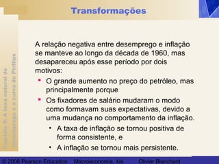 Capítulo8:Ataxanaturalde
desempregoeacurvadePhillips
© 2006 Pearson Education Macroeconomia, 4/e Olivier Blanchard
Transformações
A relação negativa entre desemprego e inflação
se manteve ao longo da década de 1960, mas
desapareceu após esse período por dois
motivos:
 O grande aumento no preço do petróleo, mas
principalmente porque
 Os fixadores de salário mudaram o modo
como formavam suas expectativas, devido a
uma mudança no comportamento da inflação.
• A taxa de inflação se tornou positiva de
forma consistente, e
• A inflação se tornou mais persistente.
 