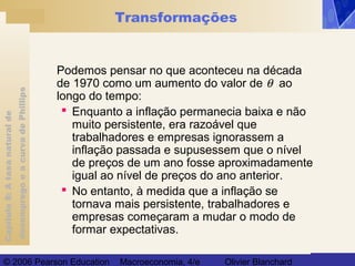 Capítulo8:Ataxanaturalde
desempregoeacurvadePhillips
© 2006 Pearson Education Macroeconomia, 4/e Olivier Blanchard
Transformações
Podemos pensar no que aconteceu na década
de 1970 como um aumento do valor de θ ao
longo do tempo:
 Enquanto a inflação permanecia baixa e não
muito persistente, era razoável que
trabalhadores e empresas ignorassem a
inflação passada e supusessem que o nível
de preços de um ano fosse aproximadamente
igual ao nível de preços do ano anterior.
 No entanto, à medida que a inflação se
tornava mais persistente, trabalhadores e
empresas começaram a mudar o modo de
formar expectativas.
 