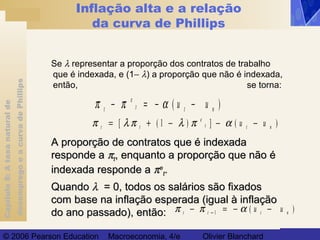 Capítulo8:Ataxanaturalde
desempregoeacurvadePhillips
© 2006 Pearson Education Macroeconomia, 4/e Olivier Blanchard
Inflação alta e a relação
da curva de Phillips
Se λ representar a proporção dos contratos de trabalho
que é indexada, e (1− λ) a proporção que não é indexada,
então, se torna:
π π αt
e
t t nu− = − −( )u
π λ π λ π αt t
e
t t nu u= + − − −[ ( ) ] ( )1
A proporção de contratos que é indexadaA proporção de contratos que é indexada
responde aresponde a ππtt, enquanto a proporção que não é, enquanto a proporção que não é
indexada responde aindexada responde a ππee
tt..
QuandoQuando λλ = 0, todos os salários são fixados= 0, todos os salários são fixados
com base na inflação esperada (igual à inflaçãocom base na inflação esperada (igual à inflação
do ano passado), então:do ano passado), então: π π αt t t nu− = − −− 1 ( )u
 
