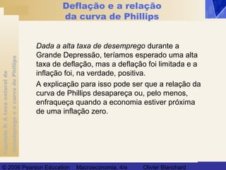 Capítulo8:Ataxanaturalde
desempregoeacurvadePhillips
© 2006 Pearson Education Macroeconomia, 4/e Olivier Blanchard
Deflação e a relação
da curva de Phillips
Dada a alta taxa de desemprego durante a
Grande Depressão, teríamos esperado uma alta
taxa de deflação, mas a deflação foi limitada e a
inflação foi, na verdade, positiva.
A explicação para isso pode ser que a relação da
curva de Phillips desapareça ou, pelo menos,
enfraqueça quando a economia estiver próxima
de uma inflação zero.
 