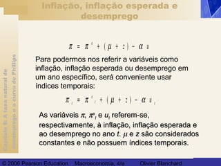 Capítulo8:Ataxanaturalde
desempregoeacurvadePhillips
© 2006 Pearson Education Macroeconomia, 4/e Olivier Blanchard
Inflação, inflação esperada e
desemprego
Para podermos nos referir a variáveis como
inflação, inflação esperada ou desemprego em
um ano específico, será conveniente usar
índices temporais:
π π µ α= + + −e
z( ) u
π π µ αt
e
t tz= + + −( ) u
As variáveisAs variáveis ππ,, ππee
tt ee uutt referem-se,referem-se,
respectivamente, à inflação, inflação esperada erespectivamente, à inflação, inflação esperada e
ao desemprego no anoao desemprego no ano tt.. µµ ee zz são consideradossão considerados
constantes e não possuem índices temporais.constantes e não possuem índices temporais.
 