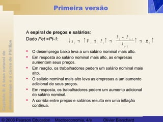 Capítulo8:Ataxanaturalde
desempregoeacurvadePhillips
© 2006 Pearson Education Macroeconomia, 4/e Olivier Blanchard
Primeira versão
A espiral de preços e salários:
Dado Pet =Pt-1:
 O desemprego baixo leva a um salário nominal mais alto.
 Em resposta ao salário nominal mais alto, as empresas
aumentam seus preços.
 Em reação, os trabalhadores pedem um salário nominal mais
alto.
 O salário nominal mais alto leva as empresas a um aumento
adicional de seus preços.
 Em resposta, os trabalhadores pedem um aumento adicional
do salário nominal.
 A corrida entre preços e salários resulta em uma inflação
contínua.
↓ ⇒ ↑ ⇒ ↑ ⇒
−
↑ ⇒ ↑−
−
u W P
P P
Pt t t
t t
t
t
1
1
π
 