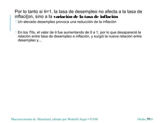 Macroeconomia de Blanchard, editado por Mishelle Segui • ITAM Otoño 2010
Por lo tanto si θ=1, la tasa de desempleo no afecta a la tasa de
inflaci[on, sino a la variación de la tasa de inflación
 Un elevado desempleo provoca una reducción de la inflación
 En los 70s, el valor de θ fue aumentando de 0 a 1, por lo que desapareció la
relación entre tasa de desempleo e inflación, y surgió la nueva relación entre
desempleo y...
24
 