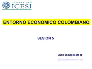 SESION 5 ENTORNO ECONOMICO COLOMBIANO Jhon James Mora R  [email_address] 