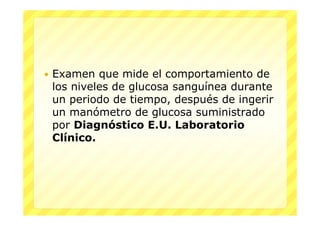   Examen que mide el comportamiento de
    los niveles de glucosa sanguínea durante
    un periodo de tiempo, después de ingerir
    un manómetro de glucosa suministrado
    por Diagnóstico E.U. Laboratorio
    Clínico.
 